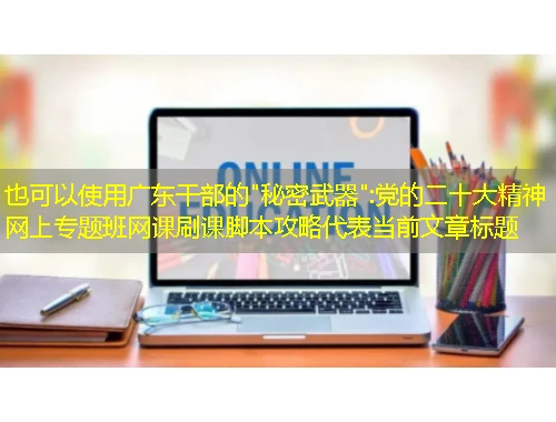 广东干部的 广东干部的"秘密武器":党的二十大精神网上专题班网课刷课脚本攻略